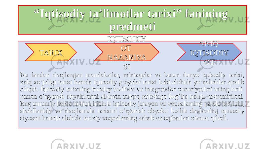 “ Iqtisodiy ta’limotlar tarixi” fanining predmeti Bu fandan rivojlangan mamlakatlar, mintaqalar va butun dunyo iqtisodiy tarixi, xalq xo‘jaligi tarixi hamda iqtisodiy g‘oyalar tarixi kabi alohida yo‘nalishlar ajralib chiqdi. Iqtisodiy tarixning bunday tuzilishi va integratsion xususiyatlari uning turli- tuman o‘rganish obyektlarini alohida tadqiq etilishiga bog‘liq holda tushuntiriladi. Eng umumiy holda tushuntirishda iqtisodiy jarayon va voqealarning paydo bo‘lishi, shakllanishi va rivojlanishi tarixini o‘rganish obyekti bo‘lib davlatning iqtisodiy siyosati hamda alohida tarixiy voqealarning sabab va oqibatlari xizmat qiladi. TARIX ANIQ IQTISODIY OTIQTISODIY OT NAZARIYA SI 