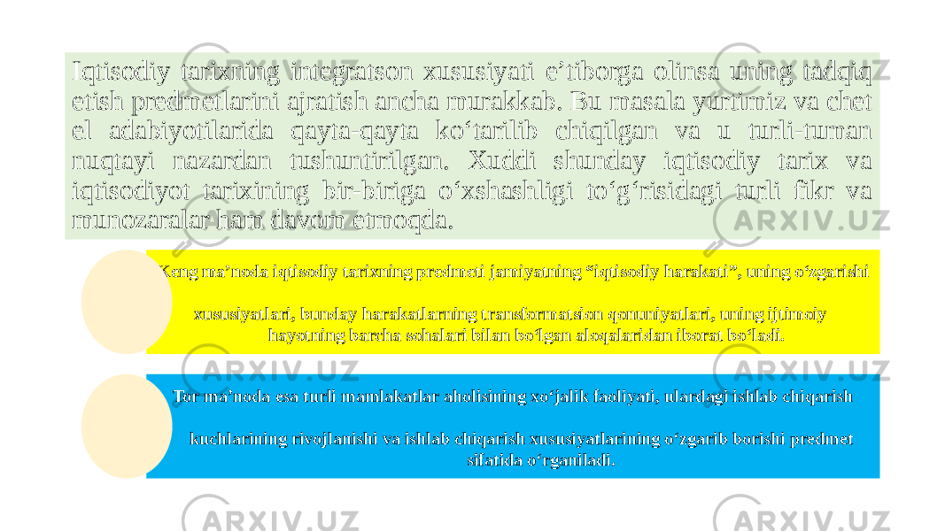 Iqtisodiy tarixning integratson xususiyati e’tiborga olinsa uning tadqiq etish predmetlarini ajratish ancha murakkab. Bu masala yurtimiz va chet el adabiyotilarida qayta-qayta ko‘tarilib chiqilgan va u turli-tuman nuqtayi nazardan tushuntirilgan. Xuddi shunday iqtisodiy tarix va iqtisodiyot tarixining bir-biriga o‘xshashligi to‘g‘risidagi turli fikr va munozaralar ham davom etmoqda. Keng ma’noda iqtisodiy tarixning predmeti jamiyatning “iqtisodiy harakati”, uning o‘zgarishi xususiyatlari, bunday harakatlarning transformatsion qonuniyatlari, uning ijtimoiy hayotning barcha sohalari bilan bo‘lgan aloqalaridan iborat bo‘ladi. Tor ma’noda esa turli mamlakatlar aholisining xo‘jalik faoliyati, ulardagi ishlab chiqarish kuchlarining rivojlanishi va ishlab chiqarish xususiyatlarining o‘zgarib borishi predmet sifatida o‘rganiladi. 