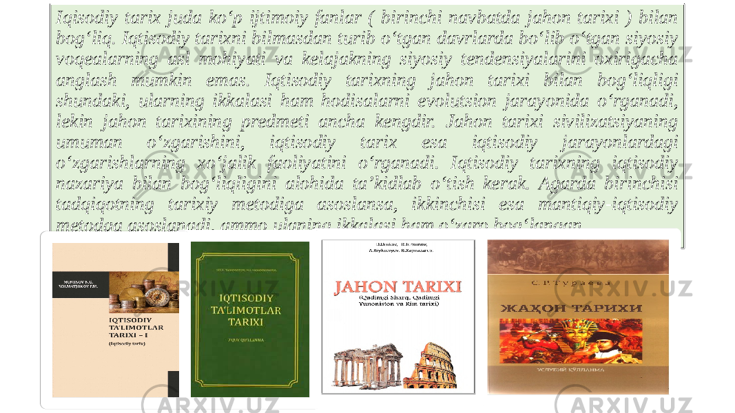 Iqisodiy tarix juda ko‘p ijtimoiy fanlar ( birinchi navbatda jahon tarixi ) bilan bog‘liq. Iqtisodiy tarixni bilmasdan turib o‘tgan davrlarda bo‘lib o‘tgan siyosiy voqealarning asl mohiyati va kelajakning siyosiy tendensiyalarini oxirigacha anglash mumkin emas. Iqtisodiy tarixning jahon tarixi bilan bog‘liqligi shundaki, ularning ikkalasi ham hodisalarni evolutsion jarayonida o‘rganadi, lekin jahon tarixining predmeti ancha kengdir. Jahon tarixi sivilizatsiyaning umuman o‘zgarishini, iqtisodiy tarix esa iqtisodiy jarayonlardagi o‘zgarishlarning xo‘jalik faoliyatini o‘rganadi. Iqtisodiy tarixning iqtisodiy nazariya bilan bog‘liqligini alohida ta’kidlab o‘tish kerak. Agarda birinchisi tadqiqotning tarixiy metodiga asoslansa, ikkinchisi esa mantiqiy-iqtisodiy metodga asoslanadi, ammo ulaning ikkalasi ham o‘zaro bog‘langan. 