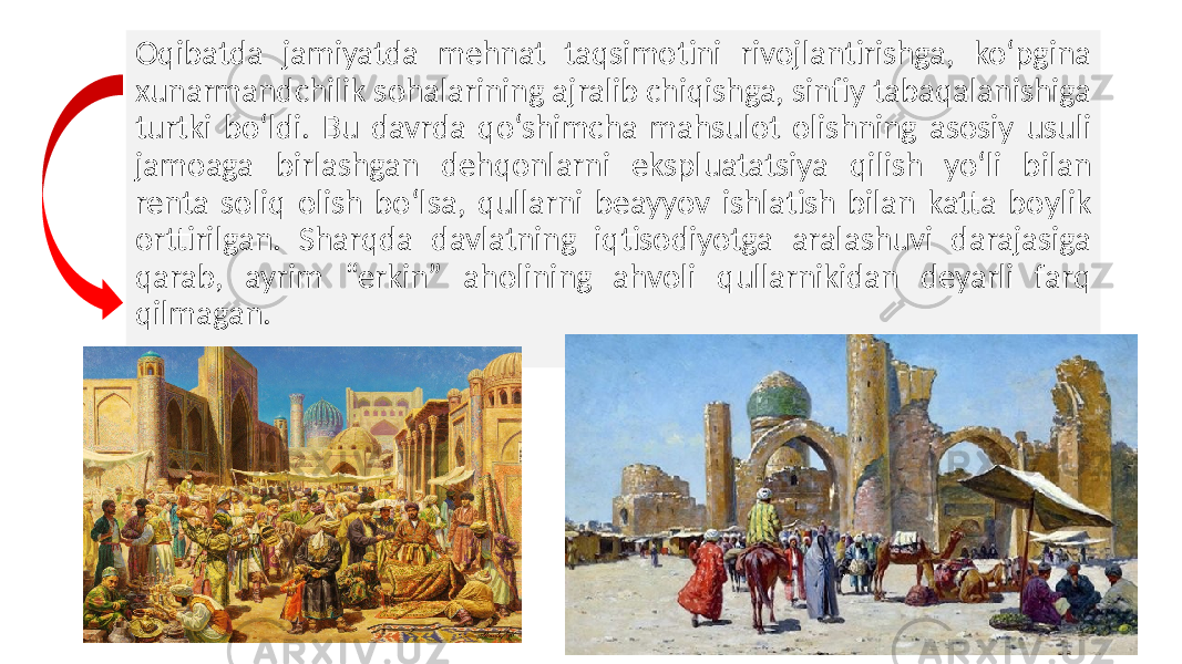 Oqibatda jamiyatda mehnat taqsimotini rivojlantirishga, ko‘pgina xunarmandchilik sohalarining ajralib chiqishga, sinfiy tabaqalanishiga turtki bo‘ldi. Bu davrda qo‘shimcha mahsulot olishning asosiy usuli jamoaga birlashgan dehqonlarni ekspluatatsiya qilish yo‘li bilan renta soliq olish bo‘lsa, qullarni beayyov ishlatish bilan katta boylik orttirilgan. Sharqda davlatning iqtisodiyotga aralashuvi darajasiga qarab, ayrim “erkin” aholining ahvoli qullarnikidan deyarli farq qilmagan. 