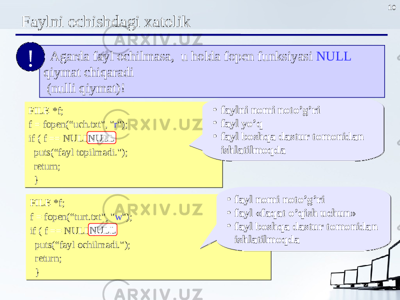 10 Faylni ochishdagi xatolik FILE *f; f = fopen(“uch.txt&#34;, &#34; r &#34;); if ( f == NULL ) { puts(“fayl topilmadi . &#34;); return; }FILE *f; f = fopen(“uch.txt&#34;, &#34; r &#34;); if ( f == NULL ) { puts(“fayl topilmadi . &#34;); return; } NULL • faylni nomi noto’g’ri • fayl yo’q • fayl boshqa dastur tomonidan ishlatilmoqda• faylni nomi noto’g’ri • fayl yo’q • fayl boshqa dastur tomonidan ishlatilmoqda Agarda fayl ochilmasa, u holda fopen funksiyasi NULL qiymat chiqaradi (nulli qiymat) !! FILE *f; f = fopen(“turt.txt&#34;, &#34; w &#34;); if ( f == NULL ) { puts(“fayl ochilmadi . &#34;); return; }FILE *f; f = fopen(“turt.txt&#34;, &#34; w &#34;); if ( f == NULL ) { puts(“fayl ochilmadi . &#34;); return; } NULL • fayl nomi noto’g’ri • fayl « faqat o’qish uchun » • fayl boshqa dastur tomonidan ishlatilmoqda• fayl nomi noto’g’ri • fayl « faqat o’qish uchun » • fayl boshqa dastur tomonidan ishlatilmoqda 