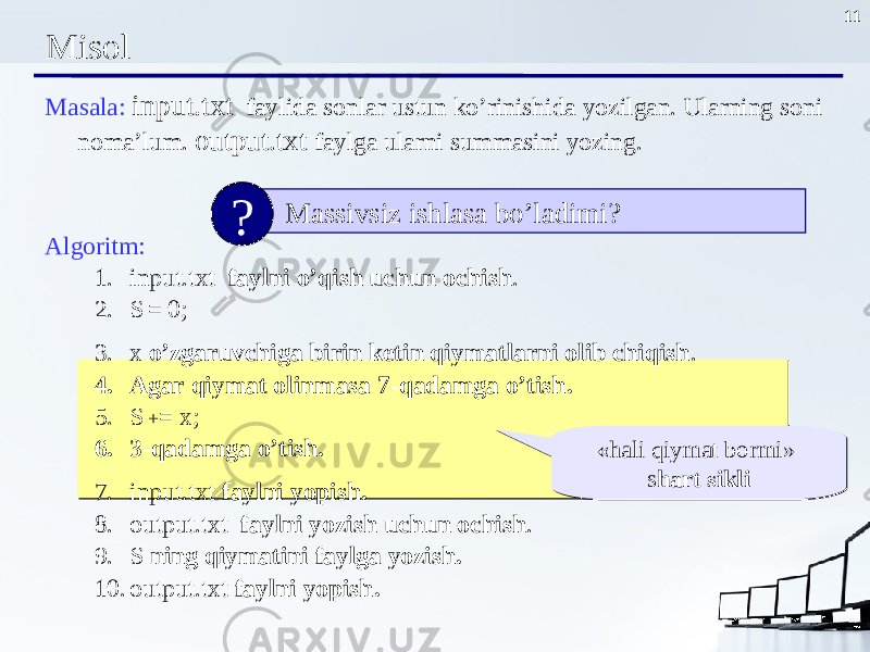 11 Misol Masala : input.txt faylida sonlar ustun ko’rinishida yozilgan. Ularning soni noma’lum . output.txt faylga ularni summasini yozing . Algoritm : 1. input.txt faylni o’qish uchun ochish . 2. S = 0; 3. x o’zgaruvchiga birin ketin qiymatlarni olib chiqish . 4. Agar qiymat olinmasa 7 -qadamga o’tish . 5. S + = x; 6. 3 -qadamga o’tish . 7. input.txt faylni yopish . 8. output.txt faylni yozish uchun ochish . 9. S ning qiymatini faylga yozish. 10. output.txt faylni yopish . Massivsiz ishlasa bo’ladimi? ? « hali qiymat bormi » s hart sikli« hali qiymat bormi » s hart sikli 