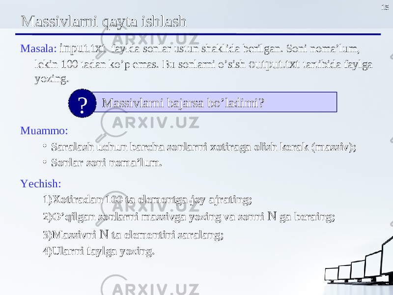 15 Massivlarni qayta ishlash Masala : input.txt faylda sonlar ustun shaklida berilgan. Soni noma’lum, lekin 100 tadan ko’p emas. Bu sonlarni o’sish output.txt tartibida faylga yozing . Muammo : • Saralash uchun barcha sonlarni xotiraga olish kerak ( massiv ); • Sonlar soni noma’lum . Yechish : 1) Xotiradan 100 ta elementga joy ajrating ; 2) O’qilgan sonlarni massivga yozing va sonni N ga beraing ; 3) assivni N ta elementini saralang ; 4) Ularni faylga yozing . Massivlarni bajarsa bo’ladimi? ? 