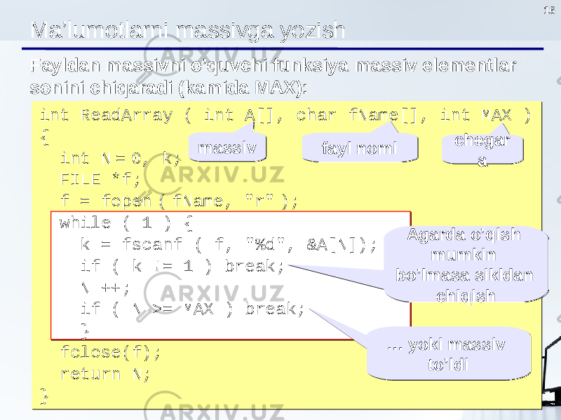 16 Ma’lumotlarni massivga yozish int ReadArray ( int A[], char fName[], int MAX ) { int N = 0, k; FILE *f; f = fopen ( fName, &#34;r&#34; ); while ( 1 ) { k = fscanf ( f, &#34;%d&#34;, &A[N]); if ( k != 1 ) break; N ++; if ( N >= MAX ) break; } fclose(f); return N ; }Fayldan massivni o’quvchi funksiya massiv elementlar sonini chiqaradi ( kamida MAX ): massivmassiv Agarda o’qish mumkin bo’lmasa sikldan chiqishAgarda o’qish mumkin bo’lmasa sikldan chiqishfayl nomifayl nomi chegar achegar a … yoki massiv to’ldi… yoki massiv to’ldi 