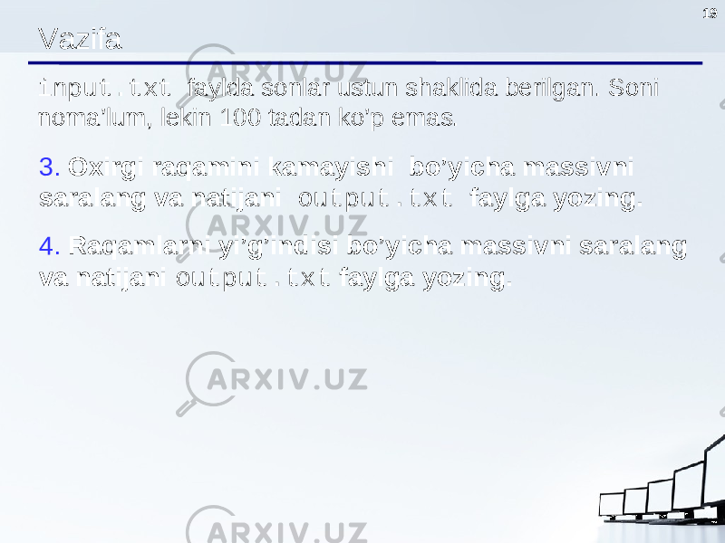 19 Vazifa input.txt faylda sonlar ustun shaklida berilgan. Soni noma’lum, lekin 100 tadan ko’p emas. 3. О xirgi raqamini kamayishi bo’yicha massivni saralang va natijani output.txt faylga yozing. 4. Raqamlarni yi’g’indisi bo’yicha massivni saralang va natijani output.txt faylga yozing . 