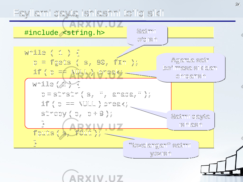 24 #include <string.h> #include <string.h> Fayllarni qayta ishlashni to’liq sikli while ( 1 ) { p = fgets ( s, 80, fIn ); if ( p == NULL ) break; while ( 1 ) { p = strstr ( s, &#34;, anaqa ,&#34; ); if ( p == NULL ) break; strcpy ( p, p + 9 ); } fputs ( s, fOut ); } while ( 1 ) { p = fgets ( s, 80, fIn ); if ( p == NULL ) break; while ( 1 ) { p = strstr ( s, &#34;, anaqa ,&#34; ); if ( p == NULL ) break; strcpy ( p, p + 9 ); } fputs ( s, fOut ); } while ( 1 ) { p = strstr ( s, &#34;, anaqa,&#34; ); if ( p == NULL ) break; strcpy ( p, p + 9 ); } Agarda satr bo’lmasa sikldan chiqarishAgarda satr bo’lmasa sikldan chiqarish Satrni qayta ishlashSatrni qayta ishlash “ tozalangan &#34; satrni yozish“ tozalangan &#34; satrni yozishSatrni o’qishSatrni o’qish 
