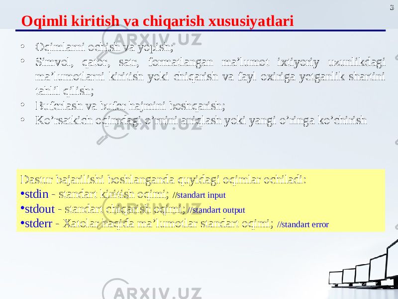 3 Oqimli kiritish va chiqarish xususiyatlari • Oqimlarni ochish va yopish ; • Simvol, qator , satr, formatlangan ma’lumot ixtiyoriy uz u nlikdagi ma’lumotlarni kiritish yoki chiqarish va fayl oxiriga yetganlik shartini tahlil qilish; • Buferlash va bufer hajmini boshqarish ; • Ko ’ rsatkich oqimdagi o’ rnini ani q lash yoki yangi o’ ringa k o’ chirish Dastur bajarilishi boshlanganda quyidagi oqimlar ochiladi: • stdin - standart kiritish oqimi; // standart input • stdout - standart chiqarish oqimi; //standart output • stderr - Xatolar haqida ma’lumotlar standart oqimi; //standart error 