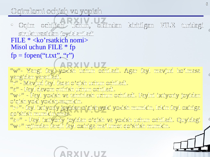 6 Oqiml arn i och ish va yopish • Oqim ochilishi uchun , oldindan kiritilgan FILE turidagi strukturasidan foydalaniladi FILE * < k o’ rsatkich nomi > Misol uchun FILE * fp fp = fopen(“t.txt”, “r”) “ w”- Yangi fayl yozish uchun ochiladi. Agar fayl mavjud bo’lmasa yangidan yaratiladi. “ r” - Mavjud fayl faqat o’qish uchun ochiladi. “ a” - Fayl davom ettirish uchun ochiladi. “ w+” - Fayl yozish va tahrirlash uchun ochiladi. Faylni ixtiyoriy joyidan o’qish yoki yozish mumkin. “ r+”- fayl ixtiyoriy joyidan o’qish yoki yozish mumkin, lekin fayl oxiriga qo’ shish mumkin emas. “ a+” - Fayl ixtiyoriy joyidan o’qish va yozish uchun ochiladi. Quyidagi “w+” rej i mdan far q li fayl oxiriga ma’lumot qo’ shish mumkin. 