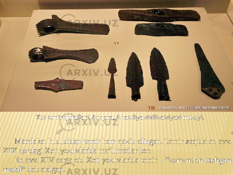 Xet temir qurollari. Anqara, Anatoliya sivilizatsiyasi muzeyi. Mamlakat hududidan temir ham qazib olingan. Temir xaqida er. avv. XIX asr dagi Xett yozuvlarida ma’lumotlar bor. Er. avv. XIV asrga oid Xett yozuvlarida temir – “osmondan tushgan metal” deb atalgan. 