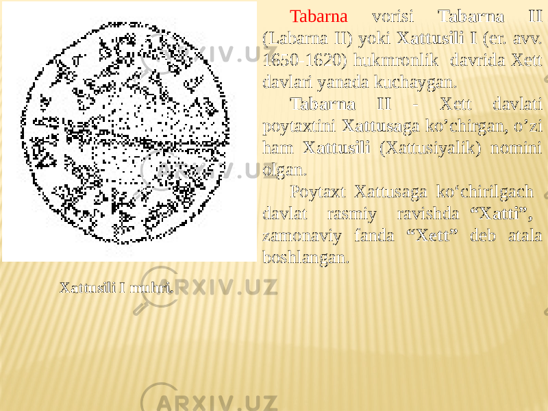 Xattusili I muhri. Tabarna vorisi Tabarna II (Labarna II) yoki Xattusili I (er. avv. 1650-1620) hukmronlik davrida Xett davlari yanada kuchaygan. Tabarna II - Xett davlati poytaxtini Xattusa ga ko’chirgan, o’zi ham Xattusili (Xattusiyalik) nomini olgan. Poytaxt Xattusaga ko‘chirilgach davlat rasmiy ravishda “Xatti”, zamonaviy fanda “Xett” deb atala boshlangan. 