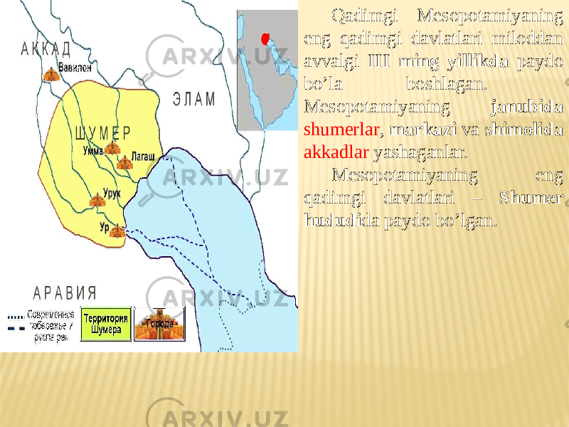 Qadimgi Mesopotamiyaning eng qadimgi davlatlari miloddan avvalgi III ming yillikda paydo bo’la boshlagan. Mesopotamiyaning janubida shumerlar , markazi va shimolida akkadlar yashaganlar. Mesopotamiyaning eng qadimgi davlatlari – Shumer hududi da paydo bo’lgan. 