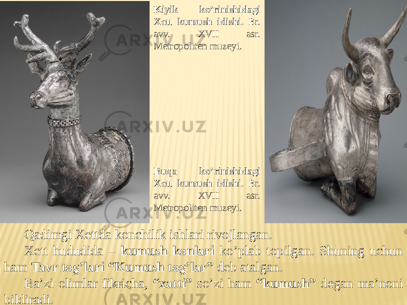 Kiyik ko’rinishidagi Xett kumush idishi. Er. avv. XVII asr. Metropoliten muzeyi. Buqa ko’rinishidagi Xett kumush idishi. Er. avv. XVII asr. Metropoliten muzeyi. Qadimgi Xettda konchilik ishlari rivojlangan. Xett hududida – kumush konlari ko’plab topilgan. Shuning uchun ham Tavr tog’lari “Kumush tog’lar” deb atalgan. Ba’zi olimlar fikricha, “xatti” so’zi ham “kumush” degan ma’noni bildiradi. 