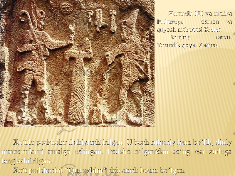 Xattusili III va malika Peduxepa – osmon va quyosh mabudasi Xebat . Bo’rtma tasvir. Yozuvlik qoya. Xattusa. Xettda podsholar ilohiylashtirilgan. U bosh ruhoniy ham bo’lib, diniy marosimlarni amalga oshirgan. Podsho o’lganidan so’ng esa xudoga tenglashtirilgan. Xett podshosini “Quyoshim” deb atash lozim bo’lgan. 