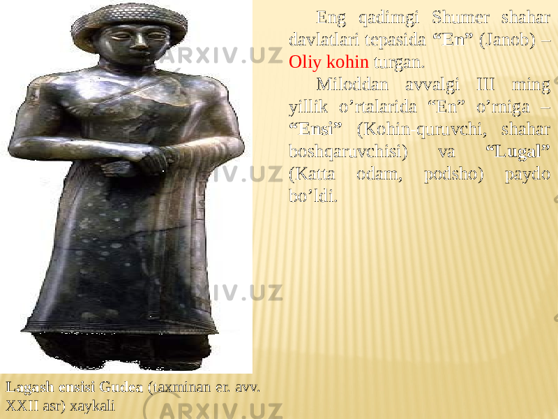 Eng qadimgi Shumer shahar davlatlari tepasida “En” (Janob) – Oliy kohin turgan. Miloddan avvalgi III ming yillik o’rtalarida “En” o’rniga – “Ensi” (Kohin-quruvchi, shahar boshqaruvchisi) va “Lugal” (Katta odam, podsho) paydo bo’ldi. Lagash ensisi Gudea (taxminan er. avv. XXII asr) xaykali 