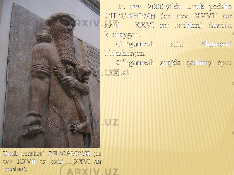 Er. avv. 2600-yilda Uruk podsho GIL’GAMESH (er. avv. XXVII asr oxiri – XXVI asr boshlari) davrida kuchaygan. Gil’gamesh butun Shumerni birlashtirgan. Gil’gamesh xaqida qadimiy epos mavjud. Uruk podshosi GIL’GAMESH (er. avv. XXVII asr oxiri – XXVI asr boshlari). 
