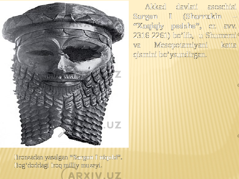 Bronzadan yasalgan “Sargon I niqobi”. Bog’doddagi Iroq milliy muzeyi. Akkad davlati asoschisi Sargon I ( Sharrukin – “Xaqiqiy podsho”, er. avv. 2316-2261) bo’lib, u Shumerni va Mesopotamiyani katta qismini bo’ysundirgan. 