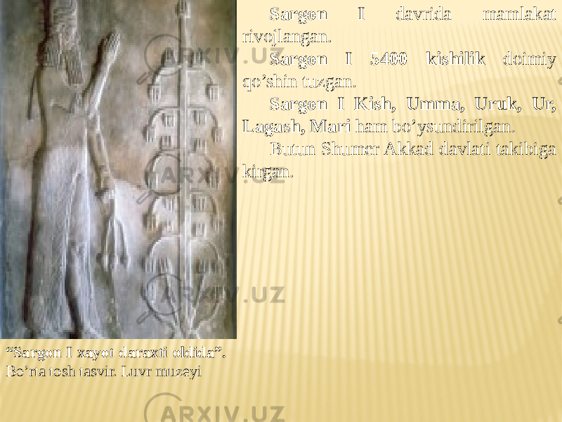 “ Sargon I xayot daraxti oldida”. Bo’rta tosh tasvir. Luvr muzeyi Sargon I davrida mamlakat rivojlangan. Sargon I 5400 kishilik doimiy qo’shin tuzgan. Sargon I Kish, Umma, Uruk, Ur, Lagash, Mari ham bo’ysundirilgan. Butun Shumer Akkad davlati takibiga kirgan. 