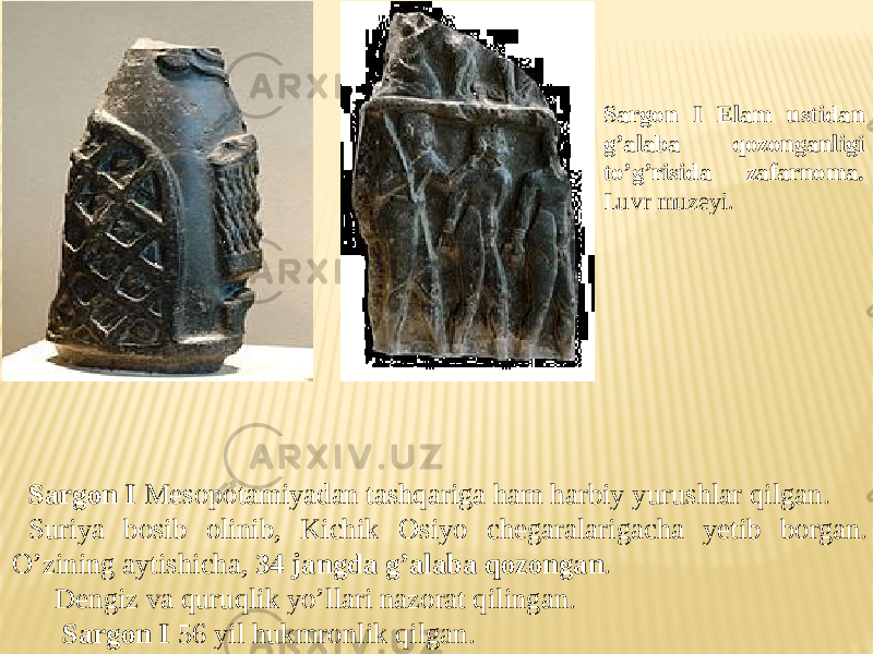 Sargon I Elam ustidan g’alaba qozonganligi to’g’risida zafarnoma. Luvr muzeyi. Sargon I Mesopotamiyadan tashqariga ham harbiy yurushlar qilgan. Suriya bosib olinib, Kichik Osiyo chegaralarigacha yetib borgan. O’zining aytishicha, 34 jangda g’alaba qozongan . Dengiz va quruqlik yo’llari nazorat qilingan. Sargon I 56 yil hukmronlik qilgan. 