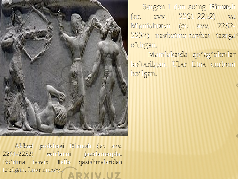 Akkad podshosi Rimush (er. avv. 2261-2252) asirlarni jazolamoqda. Bo’rtma tasvir. Tello qazishmalaridan topilgan. Luvr muzeyi. Sargon I dan so’ng Rimush (er. avv. 2261-2252) va Manishtusu (er. avv. 2252- 2237) navbatma-navbat taxtga o’tirgan. Mamlakatda qo’zg’alonlar ko’tarilgan. Ular fitna qurboni bo’lgan. 