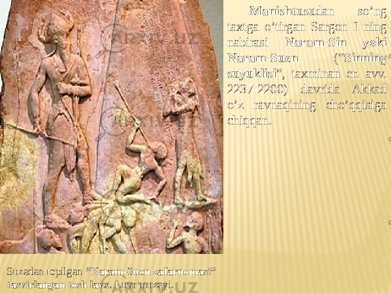 Suzadan topilgan “Naram-Suen zafarnomasi” tasvirlangan tosh lavx. Luvr muzeyi. Manishtusu dan so’ng taxtga o’tirgan Sargon I ning nabirasi Naram-Sin yoki Naram-Suen (“ Sinning suyuklisi ”, taxminan er. avv. 2237-2200) davrida Akkad o’z ravnaqining cho’qqisiga chiqqan. 