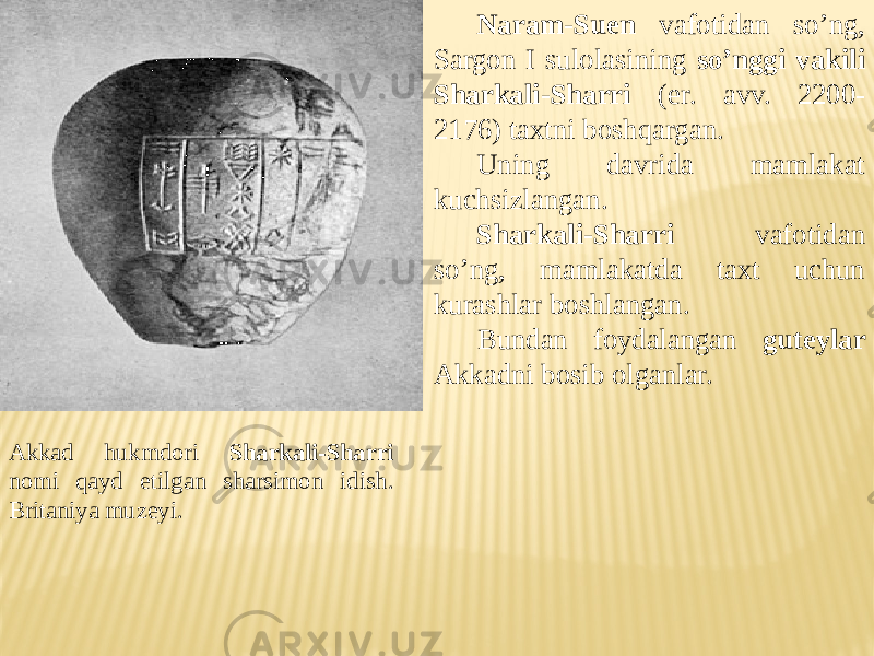 Akkad hukmdori Sharkali-Sharri nomi qayd etilgan sharsimon idish. Britaniya muzeyi. Naram-Suen vafotidan so’ng, Sargon I sulolasining so’nggi vakili Sharkali-Sharri (er. avv. 2200- 2176) taxtni boshqargan. Uning davrida mamlakat kuchsizlangan. Sharkali-Sharri vafotidan so’ng, mamlakatda taxt uchun kurashlar boshlangan. Bundan foydalangan guteylar Akkadni bosib olganlar. 