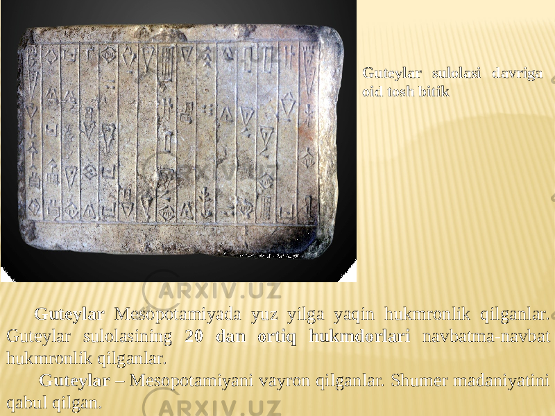 Guteylar Mesopotamiyada yuz yilga yaqin hukmronlik qilganlar. Guteylar sulolasining 20 dan ortiq hukmdorlari navbatma-navbat hukmronlik qilganlar. Guteylar – Mesopotamiyani vayron qilganlar. Shumer madaniyatini qabul qilgan. Guteylar sulolasi davriga oid tosh bitik 