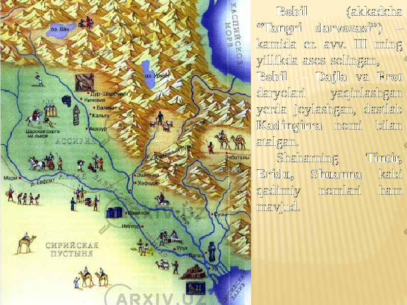 Bobil (akkadcha “Tangri darvozasi”) – kamida er. avv. III ming yillikda asos solingan, Bobil - Dajla va Frot daryolari yaqinlashgan yerda joylashgan, dastlab Kadingirra nomi bilan atalgan. Shaharning Tintir, Eridu, Shuanna kabi qadimiy nomlari ham mavjud. 