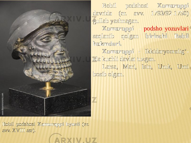 Bobil podshosi Xamurappi byusti (er. avv. XVIII asr). Bobil podshosi Xamurappi davrida (er. avv. 1793/92-1750) gullab yashnagan. Xamurappi - podsho yozuvlari saqlanib qolgan birinchi Bobil hukmdori. Xamurappi - Ikkidaryooralig’- ida kuchli davlat tuzgan. Larsa, Mari, Isin, Uruk, Urni bosib olgan. 