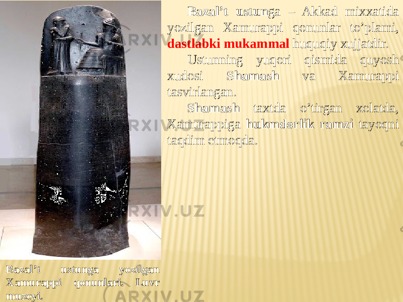 Bazal’t ustun ga – Akkad mixxatida yozilgan Xamurappi qonunlar to’plami, dastlabki mukammal huquqiy xujjatdir. Ustunning yuqori qismida quyosh xudosi Shamash va Xamurappi tasvirlangan. Shamash taxtda o’tirgan xolatda, Xamurappiga hukmdorlik ramzi tayoqni taqdim etmoqda. Bazal’t ustunga yozilgan Xamurappi qonunlari. Luvr muzeyi. 