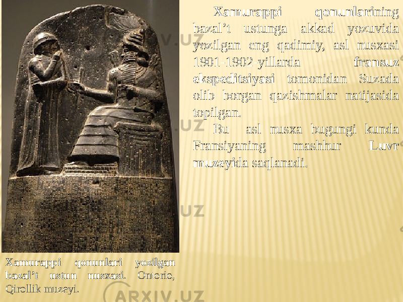Xamurappi qonunlari ning bazal’t ustunga akkad yozuvida yozilgan eng qadimiy, asl nusxasi 1901-1902-yillarda fransuz ekspeditsiyasi tomonidan Suzada olib borgan qazishmalar natijasida topilgan. Bu asl nusxa bugungi kunda Fransiyaning mashhur Luvr muzeyi da saqlanadi. Xamurappi qonunlari yozilgan bazal’t ustun nusxasi . Ontorio, Qirollik muzeyi. 