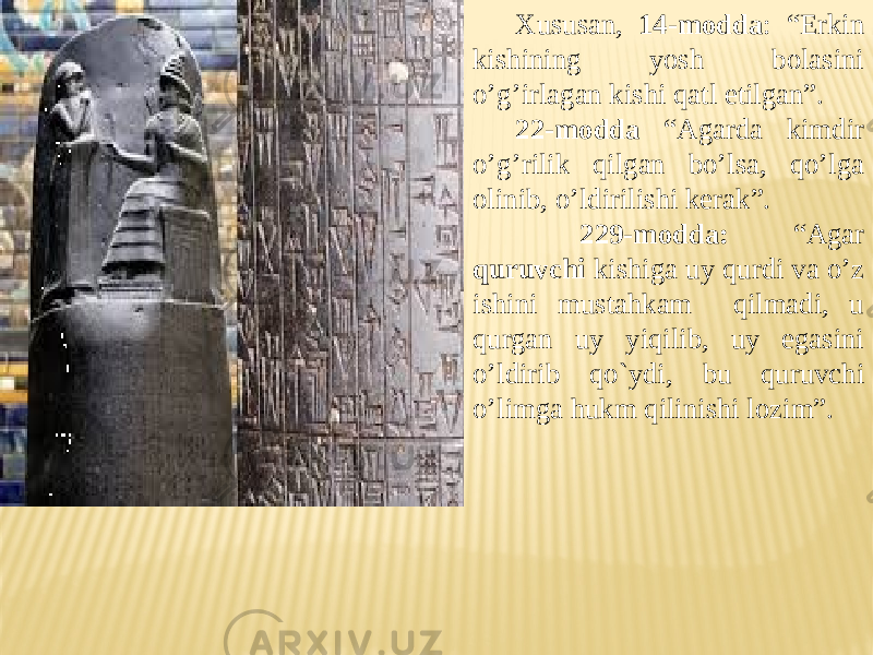 Xususan, 14-modda : “Erkin kishining yosh bolasini o’g’irlagan kishi qatl etilgan”. 22-modda “Agarda kimdir o’g’rilik qilgan bo’lsa, qo’lga olinib, o’ldirilishi kerak”. 229-modda: “Agar quruvchi kishiga uy qurdi va o’z ishini mustahkam qilmadi, u qurgan uy yiqilib, uy egasini o’ldirib qo`ydi, bu quruvchi o’limga hukm qilinishi lozim”. 