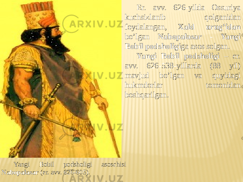 Er. avv. 626-yilda Ossuriya kuchsizlanib qolganidan foydalangan, Xald urug’idan bo’lgan Nabopalasar - Yangi Bobil podsholigi ga asos solgan. Yangi Bobil podsholigi – er. avv. 626-538-yillarda (88 yil) mavjud bo’lgan va quyidagi hukmdorlar tomonidan boshqarilgan. Yangi Bobil podsholigi asoschisi Nabopalasar (er. avv. 626-605). 