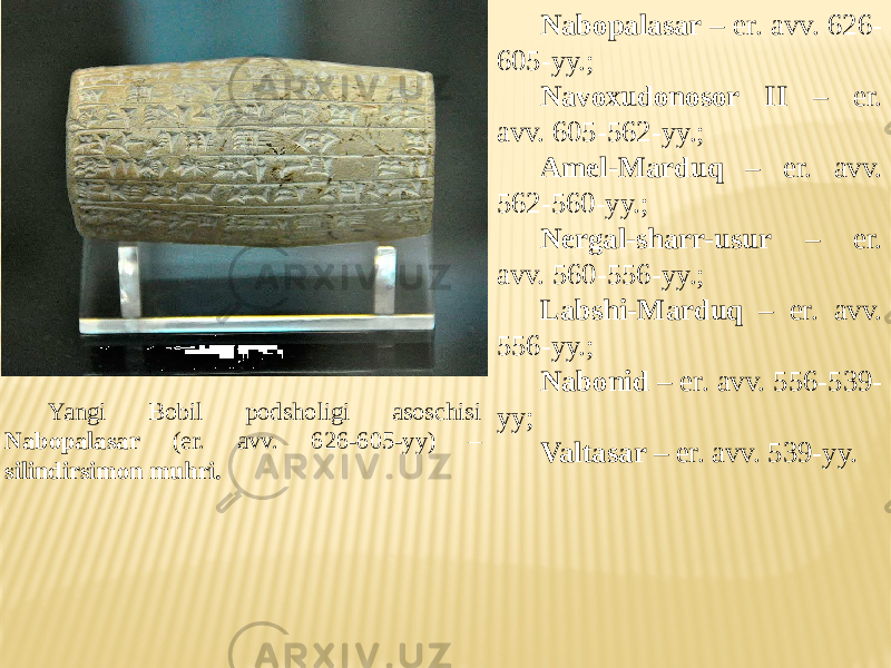 Yangi Bobil podsholigi asoschisi Nabopalasar (er. avv. 626-605-yy) – silindirsimon muhri. Nabopalasar – er. avv. 626- 605-yy.; Navoxudonosor II – er. avv. 605-562-yy.; Amel-Marduq – er. avv. 562-560-yy.; Nergal-sharr-usur – er. avv. 560-556-yy.; Labshi-Marduq – er. avv. 556-yy.; Nabonid – er. avv. 556-539- yy; Valtasar – er. avv. 539-yy. 