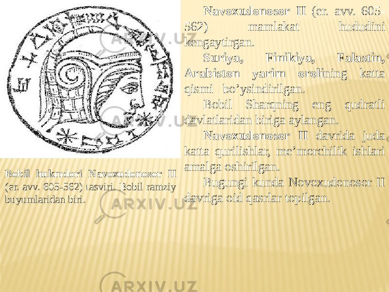 Bobil hukmdori Navoxudonosor II (er. avv. 605-562) tasviri. Bobil ramziy buyumlaridan biri. Navoxudonosor II (er. avv. 605- 562) mamlakat hududini kengaytirgan. Suriya, Finikiya, Falastin, Arabiston yarim oroli ning katta qismi bo’ysindirilgan. Bobil Sharqning eng qudratli davlatlaridan biriga aylangan. Navoxudonosor II davrida juda katta qurilishlar, me’morchilik ishlari amalga oshirilgan. Bugungi kunda Novoxudonosor II davriga oid qasrlar topilgan. 