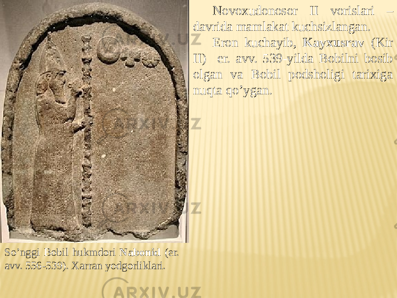 Novoxudonosor II vorislari – davrida mamlakat kuchsizlangan. Eron kuchayib, Kayxusrav (Kir II) er. avv. 539-yilda Bobilni bosib olgan va Bobil podsholigi tarixiga nuqta qo’ygan. So’nggi Bobil hukmdori Nabonid (er. avv. 556-539). Xarran yodgorliklari. 