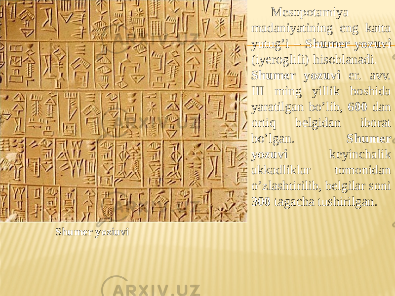 Shumer yoziuvi Mesopotamiya madaniyatining eng katta yutug’i – Shumer yozuvi (iyeroglifi) hisoblanadi. Shumer yozuvi er. avv. III ming yillik boshida yaratilgan bo’lib, 600 dan ortiq belgidan iborat bo’lgan. Shumer yozuvi keyinchalik akkadliklar tomonidan o’zlashtirilib, belgilar soni 300 tagacha tushirilgan. 