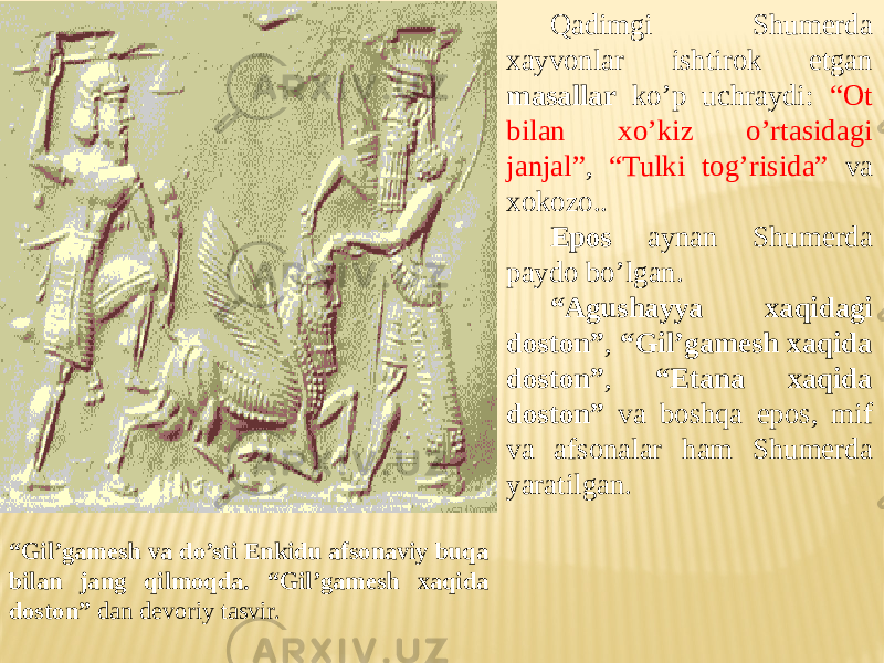Qadimgi Shumerda xayvonlar ishtirok etgan masallar ko’p uchraydi: “Ot bilan xo’kiz o’rtasidagi janjal” , “Tulki tog’risida” va xokozo.. Epos aynan Shumerda paydo bo’lgan. “ Agushayya xaqidagi doston” , “Gil’gamesh xaqida doston” , “Etana xaqida doston” va boshqa epos, mif va afsonalar ham Shumerda yaratilgan. “ Gil’gamesh va do’sti Enkidu afsonaviy buqa bilan jang qilmoqda. “Gil’gamesh xaqida doston” dan devoriy tasvir. 