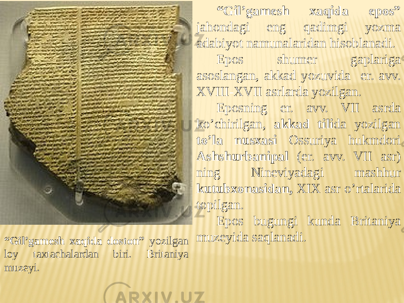 “ Gil’gamesh xaqida epos” jahondagi eng qadimgi yozma adabiyot namunalaridan hisoblanadi. Epos shumer gaplariga asoslangan, akkad yozuvida er. avv. XVIII-XVII asrlarda yozilgan. Eposning er. avv. VII asrda ko’chirilgan, akkad tili da yozilgan to’la nusxasi Ossuriya hukmdori Ashshurbanipal (er. avv. VII asr) ning Nineviyadagi mashhur kutubxonasidan, XIX asr o’rtalarida topilgan. Epos bugungi kunda Britaniya muzeyida saqlanadi. “ Gil’gamesh xaqida doston” yozilgan loy taxtachalardan biri. Britaniya muzeyi. 