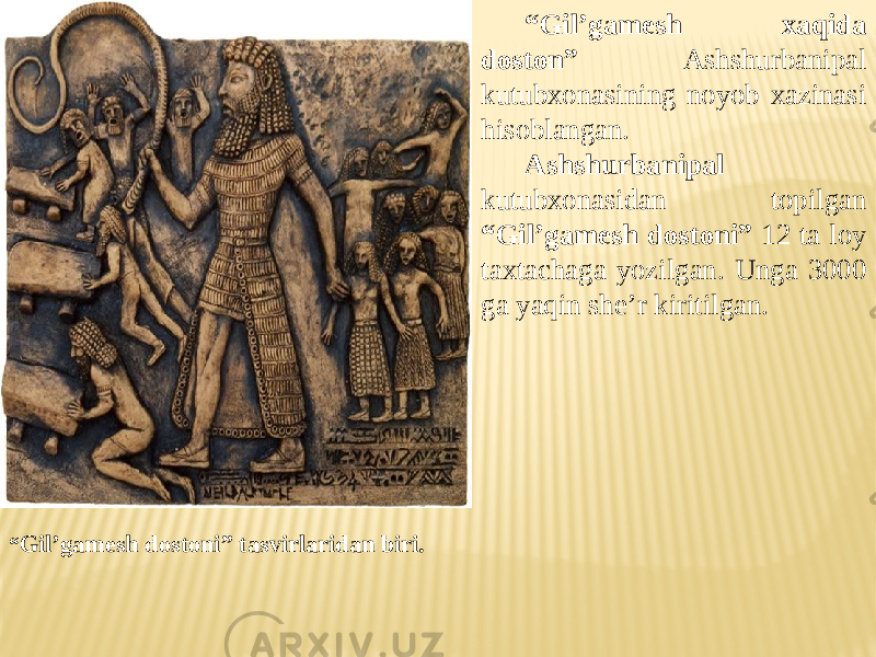 “ Gil’gamesh xaqida doston” Ashshurbanipal kutubxonasining noyob xazinasi hisoblangan. Ashshurbanipal kutubxonasidan topilgan “Gil’gamesh dostoni” 12 ta loy taxtachaga yozilgan. Unga 3000 ga yaqin she’r kiritilgan. “ Gil’gamesh dostoni” tasvirlaridan biri. 