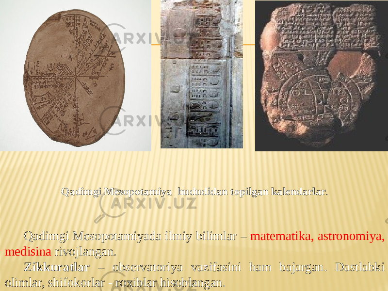 Qadimgi Mesopotamiyada ilmiy bilimlar – matematika, astronomiya, medisina rivojlangan. Zikkuratlar – observatoriya vazifasini ham bajargan. Dastlabki olimlar, shifokorlar - roxiblar hisoblangan. Qadimgi Mesopotamiya hududidan topilgan kalendarlar . 