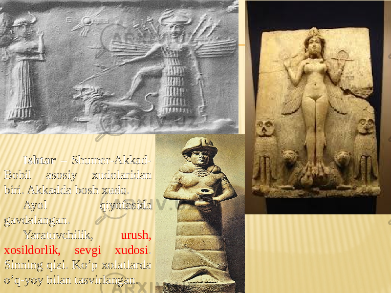 Ishtar – Shumer-Akkad- Bobil asosiy xudolaridan biri. Akkadda bosh xudo. Ayol qiyofasida gavdalangan. Yaratuvchilik, urush, xosildorlik, sevgi xudosi . Sinning qizi. Ko’p xolatlarda o’q-yoy bilan tasvirlangan. 