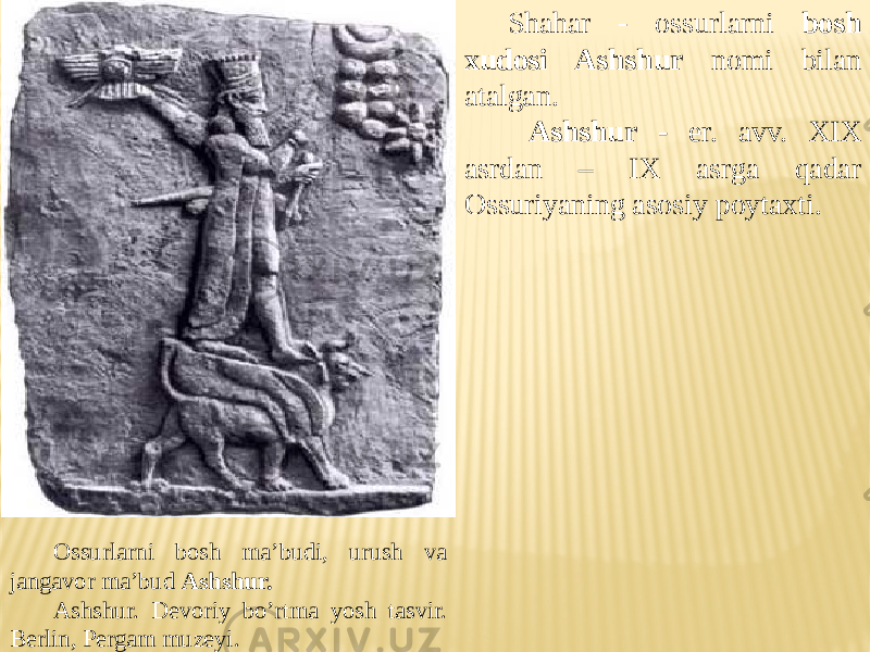 Ossurlarni bosh ma’budi, urush va jangavor ma’bud Ashshur. Ashshur. Devoriy bo’rtma yosh tasvir. Berlin, Pergam muzeyi. Shahar - ossurlarni bosh xudosi Ashshur nomi bilan atalgan. Ashshur - er. avv. XIX asrdan – IX asrga qadar Ossuriyaning asosiy poytaxti. 