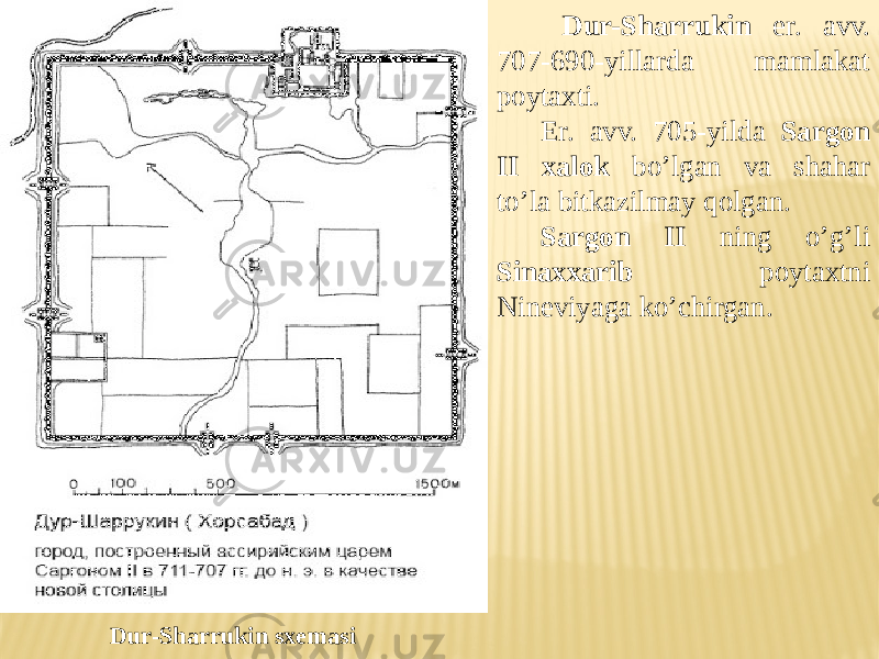  Dur-Sharrukin er. avv. 707-690-yillarda mamlakat poytaxti. Er. avv. 705-yilda Sargon II xalok bo’lgan va shahar to’la bitkazilmay qolgan. Sargon II ning o’g’li Sinaxxarib poytaxtni Nineviyaga ko’chirgan. Dur-Sharrukin sxemasi 
