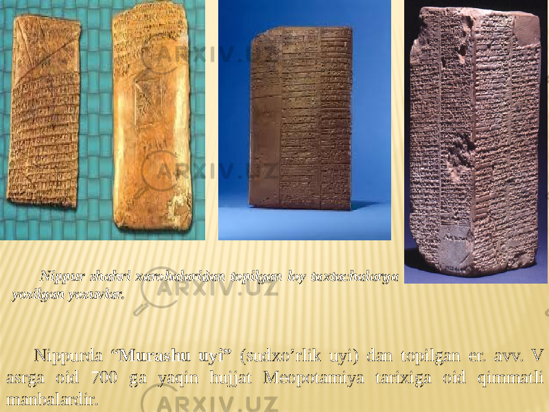 Nippurda “ Murashu uyi” (sudxo’rlik uyi) dan topilgan er. avv. V asrga oid 700 ga yaqin hujjat Meopotamiya tarixiga oid qimmatli manbalardir. Nippur shahri xarobalaridan topilgan loy taxtachalarga yozilgan yozuvlar. 
