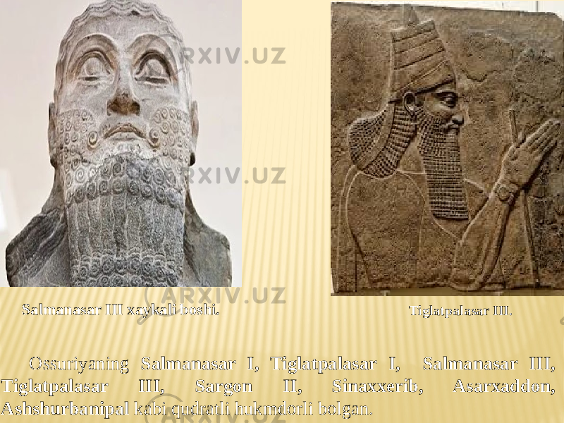 Salmanasar III xaykali boshi. Tiglatpalasar III. Ossuriyaning Salmanasar I, Tiglatpalasar I, Salmanasar III, Tiglatpalasar III, Sargon II, Sinaxxerib, Asarxaddon, Ashshurbanipal kabi qudratli hukmdorli bolgan. 