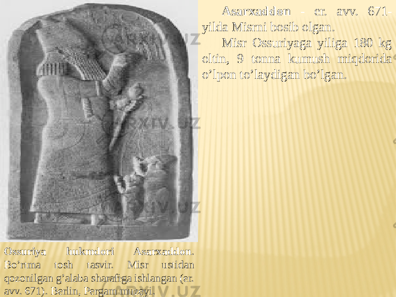 Ossuriya hukmdori Asarxaddon . Bo’rtma tosh tasvir. Misr ustidan qozonilgan g’alaba sharafiga ishlangan (er. avv. 671). Berlin, Pergam muzeyi. Asarxaddon - er. avv. 671- yilda Misrni bosib olgan. Misr Ossuriyaga yiliga 180 kg oltin, 9 tonna kumush miqdorida o’lpon to’laydigan bo’lgan. 
