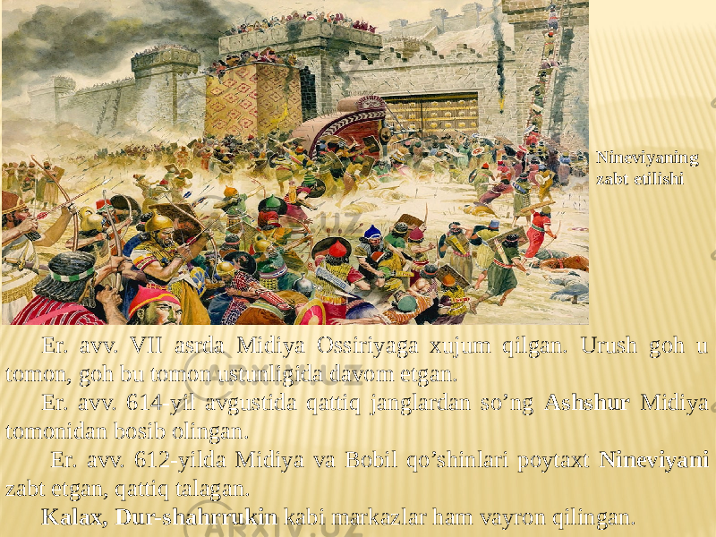 Er. avv. VII asrda Midiya Ossiriyaga xujum qilgan. Urush goh u tomon, goh bu tomon ustunligida davom etgan. Er. avv. 614-yil avgustida qattiq janglardan so’ng Ashshur Midiya tomonidan bosib olingan. Er. avv. 612-yilda Midiya va Bobil qo’shinlari poytaxt Nineviyani zabt etgan, qattiq talagan. Kalax, Dur-shahrrukin kabi markazlar ham vayron qilingan. Nineviyaning zabt etilishi 