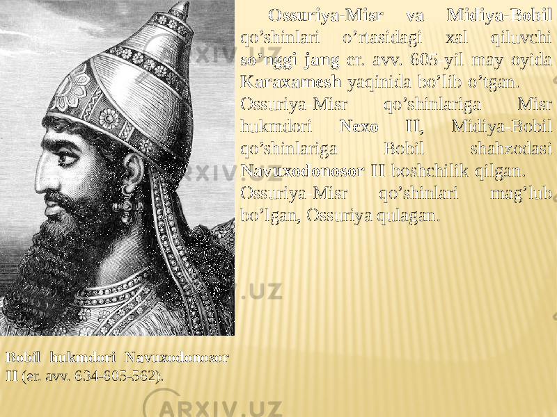 Bobil hukmdori Navuxodonosor II (er. avv. 634-605-562). Ossuriya-Misr va Midiya-Bobil qo’shinlari o’rtasidagi xal qiluvchi so’nggi jang er. avv. 605-yil may oyida Karaxamesh yaqinida bo’lib o’tgan. Ossuriya-Misr qo’shinlariga Misr hukmdori Nexo II , Midiya-Bobil qo’shinlariga Bobil shahzodasi Navuxodonosor II boshchilik qilgan. Ossuriya-Misr qo’shinlari mag’lub bo’lgan, Ossuriya qulagan. 