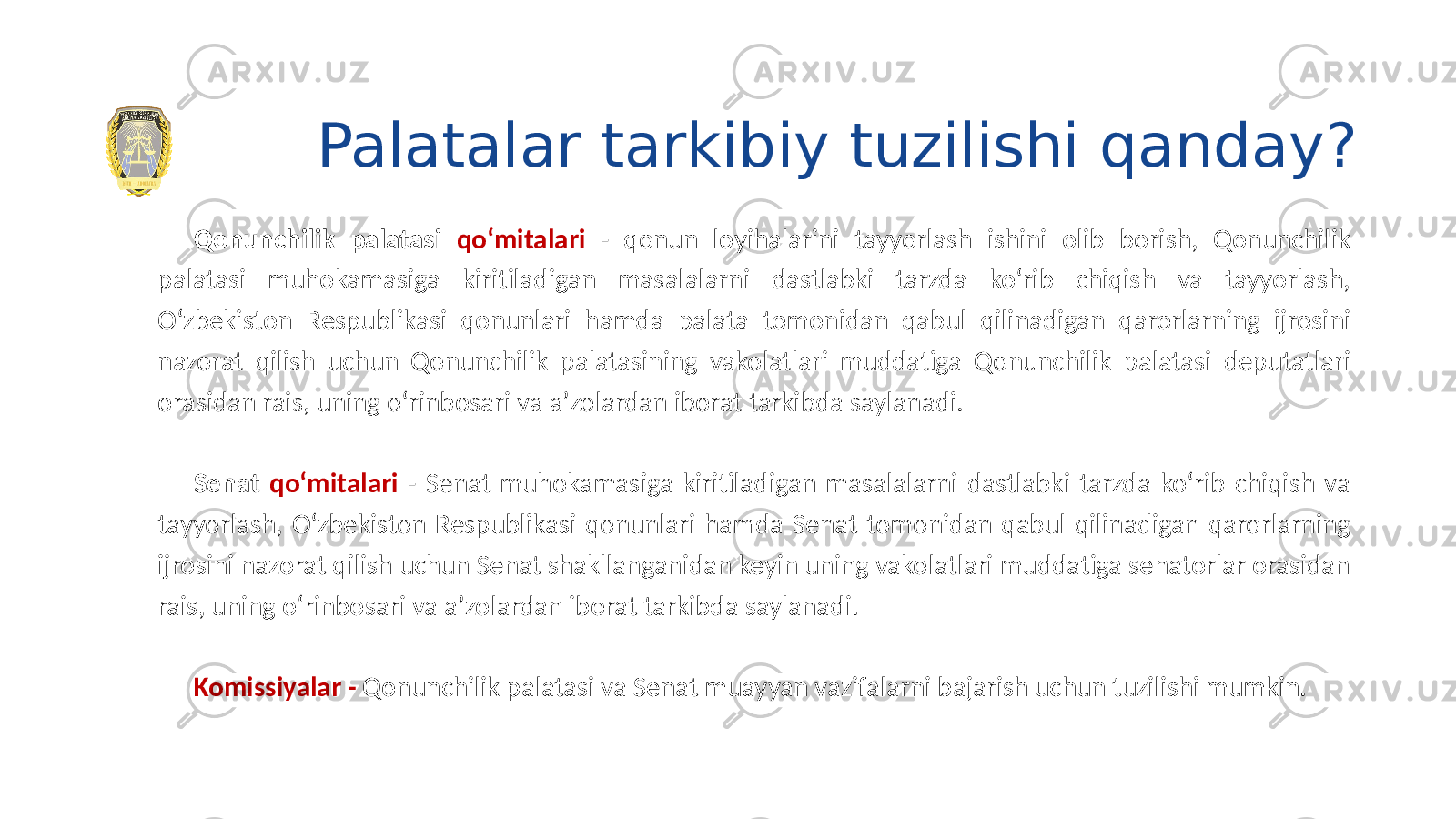 Palatalar tarkibiy tuzilishi qanday? Qonunchilik palatasi qo‘mitalari - qonun loyihalarini tayyorlash ishini olib borish, Qonunchilik palatasi muhokamasiga kiritiladigan masalalarni dastlabki tarzda ko‘rib chiqish va tayyorlash, O‘zbekiston Respublikasi qonunlari hamda palata tomonidan qabul qilinadigan qarorlarning ijrosini nazorat qilish uchun Qonunchilik palatasining vakolatlari muddatiga Qonunchilik palatasi deputatlari orasidan rais, uning o‘rinbosari va a’zolardan iborat tarkibda saylanadi. Senat qo‘mitalari - Senat muhokamasiga kiritiladigan masalalarni dastlabki tarzda ko‘rib chiqish va tayyorlash, O‘zbekiston Respublikasi qonunlari hamda Senat tomonidan qabul qilinadigan qarorlarning ijrosini nazorat qilish uchun Senat shakllanganidan keyin uning vakolatlari muddatiga senatorlar orasidan rais, uning o‘rinbosari va a’zolardan iborat tarkibda saylanadi. Komissiyalar - Qonunchilik palatasi va Senat muayyan vazifalarni bajarish uchun tuzilishi mumkin. 