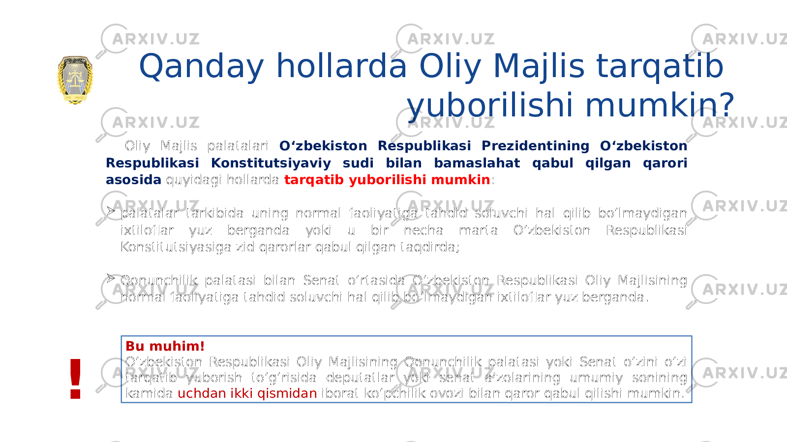 Qanday hollarda Oliy Majlis tarqatib yuborilishi mumkin? Oliy Majlis palatalari O‘zbekiston Respublikasi Prezidentining O‘zbekiston Respublikasi Konstitutsiyaviy sudi bilan bamaslahat qabul qilgan qarori asosida quyidagi hollarda tarqatib yuborilishi mumkin :  palatalar tarkibida uning normal faoliyatiga tahdid soluvchi hal qilib bo‘lmaydigan ixtiloflar yuz berganda yoki u bir necha marta O‘zbekiston Respublikasi Konstitutsiyasiga zid qarorlar qabul qilgan taqdirda;  Qonunchilik palatasi bilan Senat o‘rtasida O‘zbekiston Respublikasi Oliy Majlisining normal faoliyatiga tahdid soluvchi hal qilib bo‘lmaydigan ixtiloflar yuz berganda. Bu muhim! O‘zbekiston Respublikasi Oliy Majlisining Qonunchilik palatasi yoki Senat o‘zini o‘zi tarqatib yuborish to‘g‘risida deputatlar yoki senat a’zolarining umumiy sonining kamida uchdan ikki qismidan iborat ko‘pchilik ovozi bilan qaror qabul qilishi mumkin. ! 